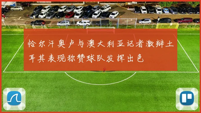 恰尔汗奥卢与澳大利亚记者激辩土耳其表现称赞球队发挥出色