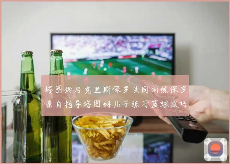 塔图姆与克里斯保罗共同训练保罗亲自指导塔图姆儿子练习篮球技巧