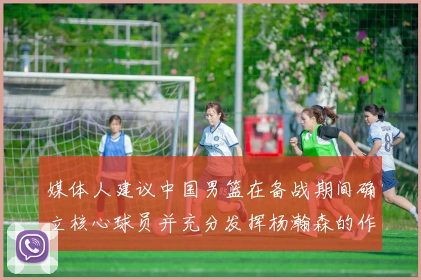 媒体人建议中国男篮在备战期间确立核心球员并充分发挥杨瀚森的作用
