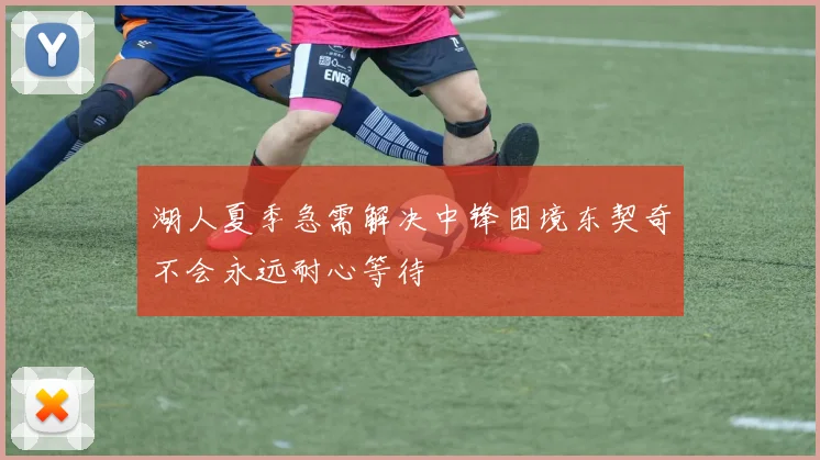 湖人夏季急需解决中锋困境东契奇不会永远耐心等待