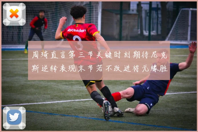 周琦直言第三节关键时刻期待尼克斯逆转表现末节若不改进将无缘胜利