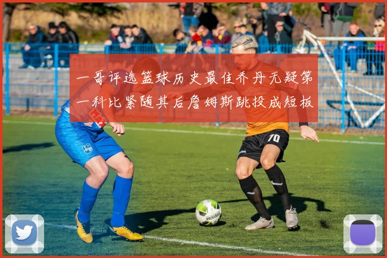 一哥评选篮球历史最佳乔丹无疑第一科比紧随其后詹姆斯跳投成短板
