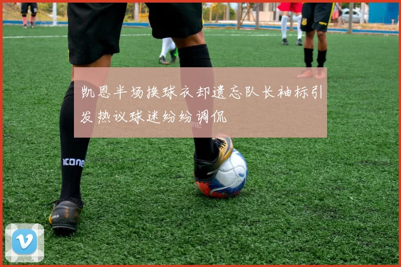 凯恩半场换球衣却遗忘队长袖标引发热议球迷纷纷调侃