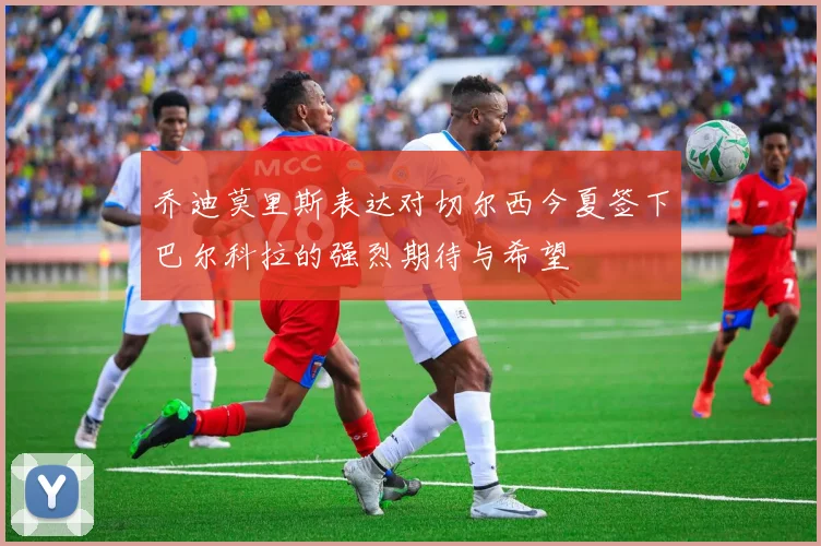乔迪莫里斯表达对切尔西今夏签下巴尔科拉的强烈期待与希望